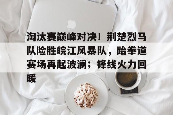28圈-淘汰赛巅峰对决！荆楚烈马队险胜皖江风暴队，跆拳道赛场再起波澜；锋线火力回暖的简单介绍