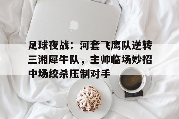 - 足球夜战：河套飞鹰队逆转三湘犀牛队，主帅临场妙招中场绞杀压制对手